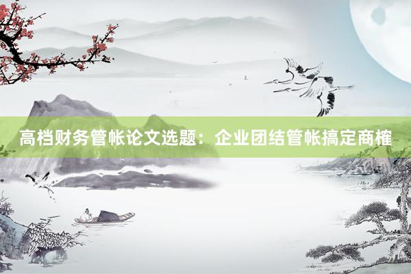 高档财务管帐论文选题：企业团结管帐搞定商榷
